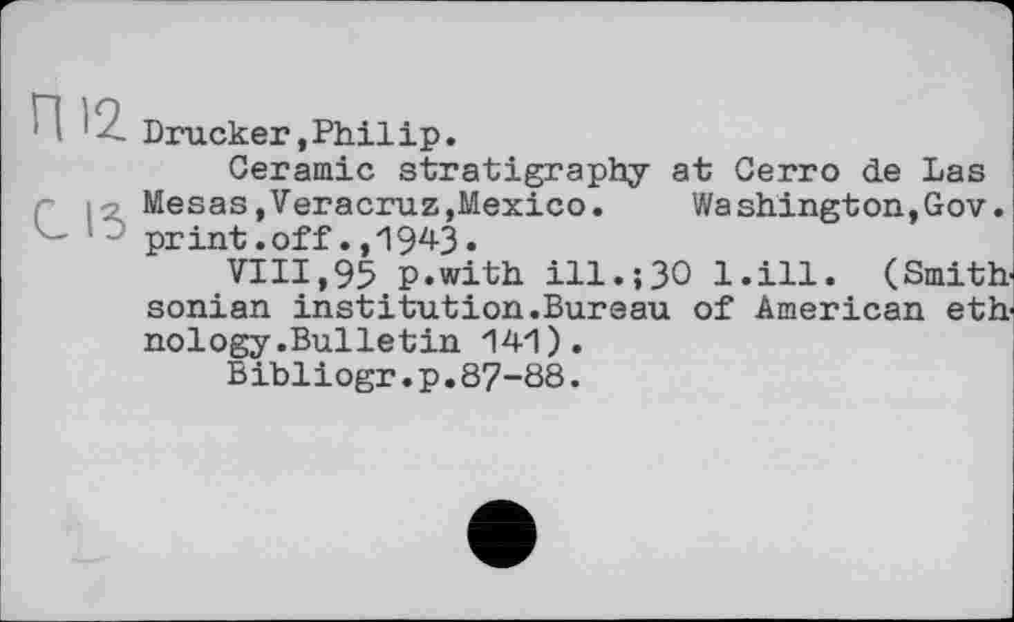 ﻿!	Drucker,Philip.
Ceramic stratigraphy at Cerro de Las r іMesas»Veracruz»Mexico. Washington,Gov. print.off.,1943.
VIII,95 p.with ill.;30 l.ill. (Smith sonian institution.Bureau of American eth nology.Bulletin 141).
Bibliogr.p.87-88.